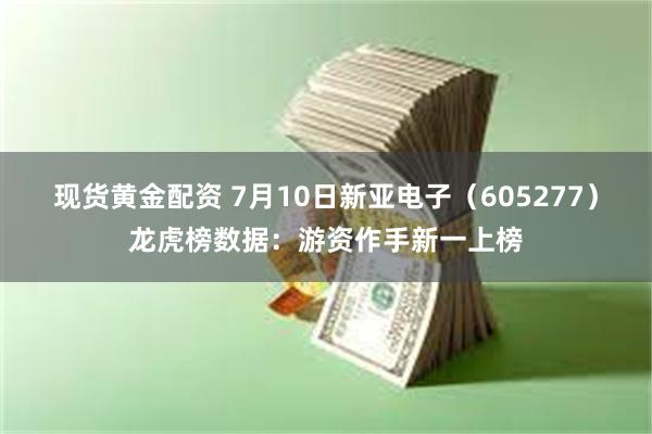 现货黄金配资 7月10日新亚电子（605277）龙虎榜数据：游资作手新一上榜