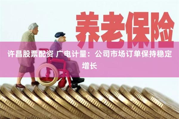 许昌股票配资 广电计量：公司市场订单保持稳定增长