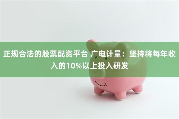 正规合法的股票配资平台 广电计量：坚持将每年收入的10%以上投入研发