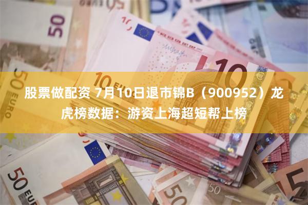 股票做配资 7月10日退市锦B（900952）龙虎榜数据：游资上海超短帮上榜