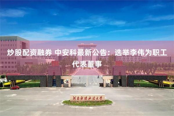 炒股配资融券 中安科最新公告：选举李伟为职工代表董事
