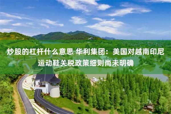 炒股的杠杆什么意思 华利集团：美国对越南印尼运动鞋关税政策细则尚未明确