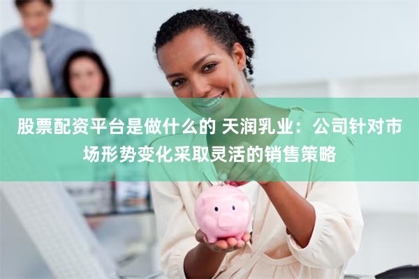 股票配资平台是做什么的 天润乳业：公司针对市场形势变化采取灵活的销售策略