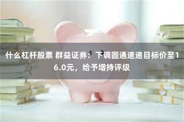 什么杠杆股票 群益证券：下调圆通速递目标价至16.0元，给予增持评级