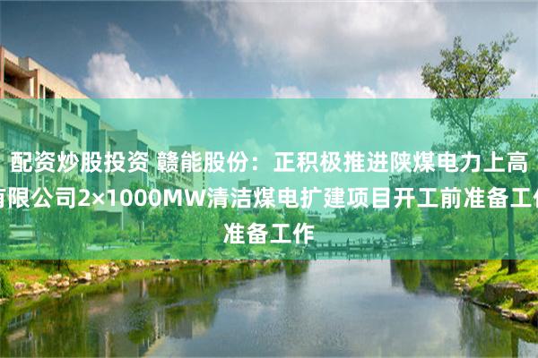 配资炒股投资 赣能股份：正积极推进陕煤电力上高有限公司2×1000MW清洁煤电扩建项目开工前准备工作