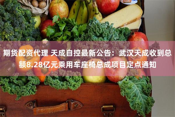 期货配资代理 天成自控最新公告：武汉天成收到总额8.28亿元乘用车座椅总成项目定点通知