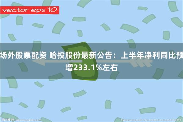 场外股票配资 哈投股份最新公告：上半年净利同比预增233.1%左右