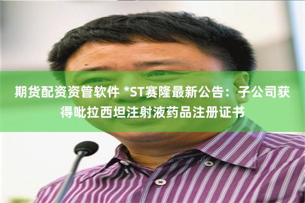 期货配资资管软件 *ST赛隆最新公告：子公司获得吡拉西坦注射液药品注册证书