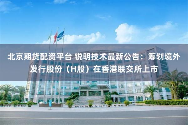 北京期货配资平台 锐明技术最新公告：筹划境外发行股份（H股）在香港联交所上市