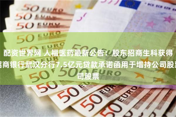 配资世界网 人福医药最新公告：股东招商生科获得招商银行武汉分行7.5亿元贷款承诺函用于增持公司股票