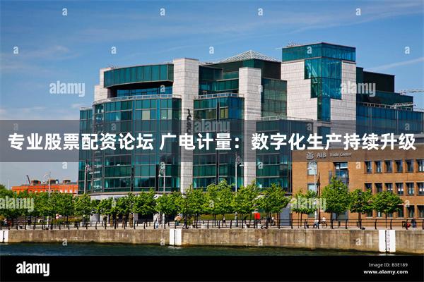 专业股票配资论坛 广电计量：数字化生产持续升级