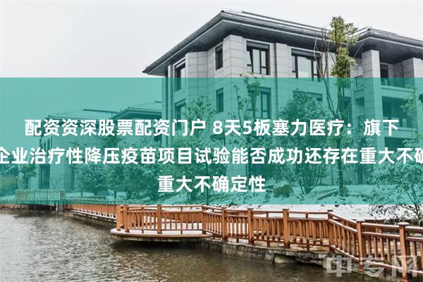 配资资深股票配资门户 8天5板塞力医疗：旗下联营企业治疗性降压疫苗项目试验能否成功还存在重大不确定性