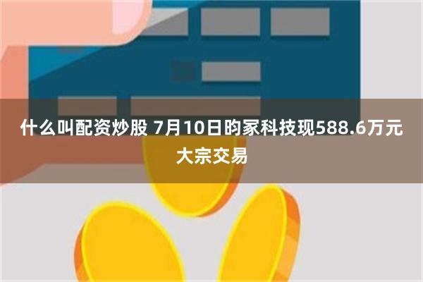 什么叫配资炒股 7月10日昀冢科技现588.6万元大宗交易