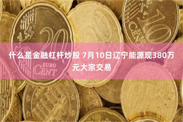 什么是金融杠杆炒股 7月10日辽宁能源现380万元大宗交易