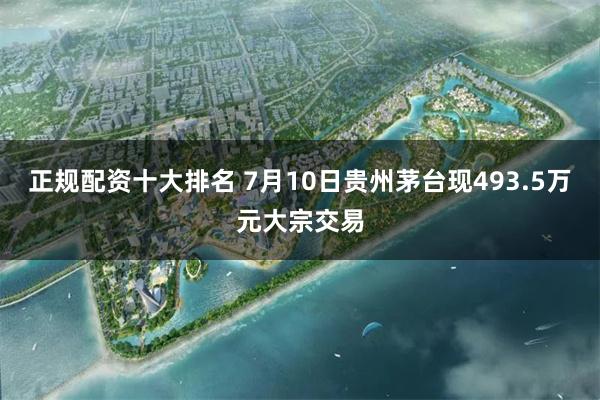 正规配资十大排名 7月10日贵州茅台现493.5万元大宗交易
