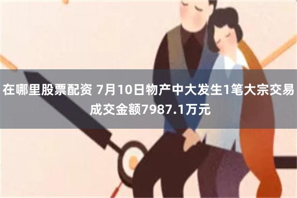 在哪里股票配资 7月10日物产中大发生1笔大宗交易 成交金额7987.1万元