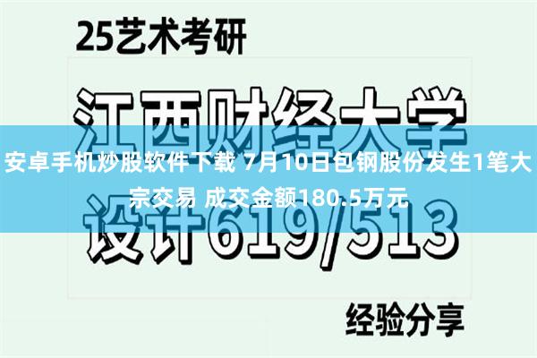 安卓手机炒股软件下载 7月10日包钢股份发生1笔大宗交易 成交金额180.5万元