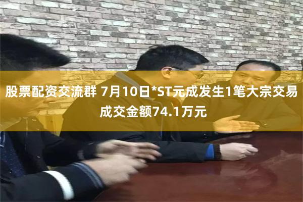 股票配资交流群 7月10日*ST元成发生1笔大宗交易 成交金额74.1万元