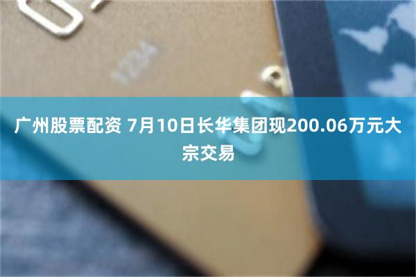 广州股票配资 7月10日长华集团现200.06万元大宗交易
