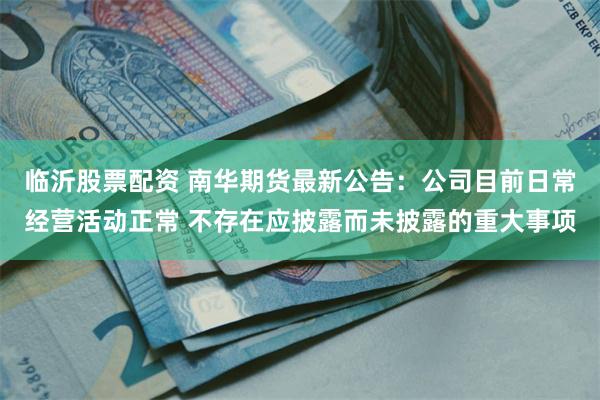 临沂股票配资 南华期货最新公告：公司目前日常经营活动正常 不存在应披露而未披露的重大事项