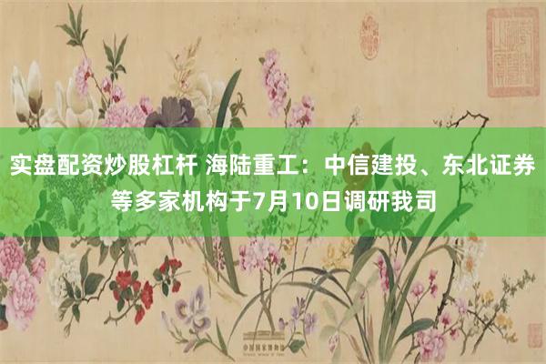 实盘配资炒股杠杆 海陆重工：中信建投、东北证券等多家机构于7月10日调研我司