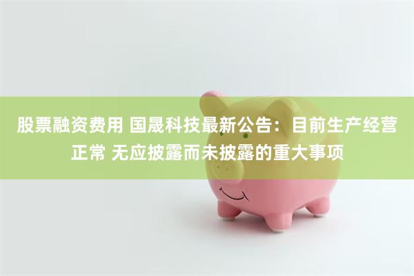 股票融资费用 国晟科技最新公告：目前生产经营正常 无应披露而未披露的重大事项