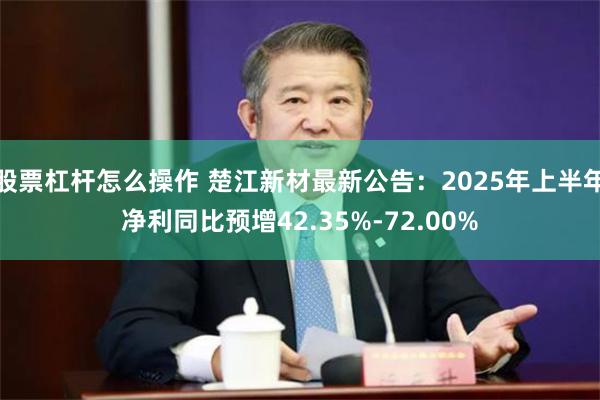 股票杠杆怎么操作 楚江新材最新公告：2025年上半年净利同比预增42.35%-72.00%