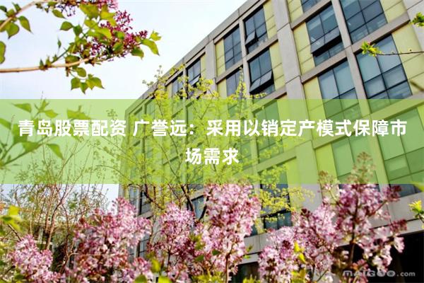 青岛股票配资 广誉远：采用以销定产模式保障市场需求