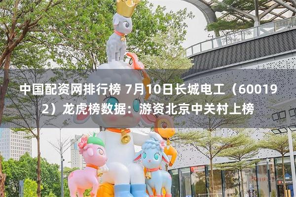 中国配资网排行榜 7月10日长城电工（600192）龙虎榜数据：游资北京中关村上榜