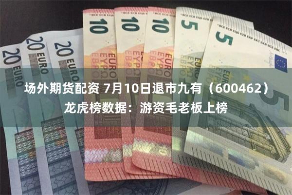 场外期货配资 7月10日退市九有（600462）龙虎榜数据：游资毛老板上榜