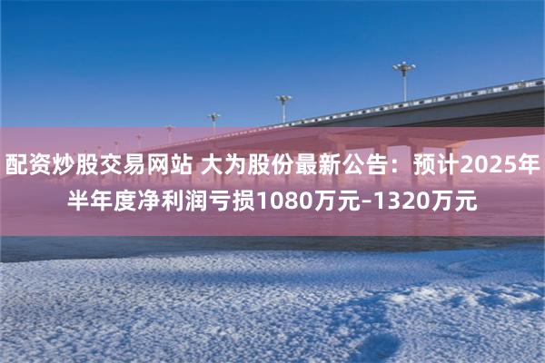 配资炒股交易网站 大为股份最新公告：预计2025年半年度净利润亏损1080万元–1320万元