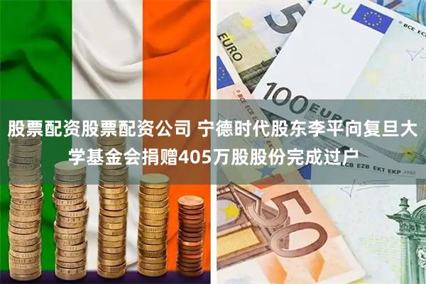 股票配资股票配资公司 宁德时代股东李平向复旦大学基金会捐赠405万股股份完成过户