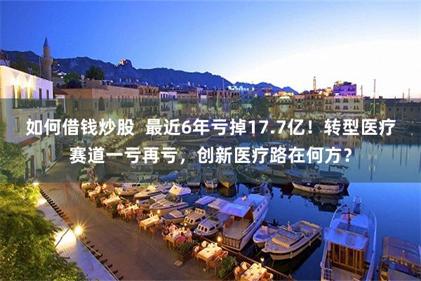 如何借钱炒股  最近6年亏掉17.7亿！转型医疗赛道一亏再亏，创新医疗路在何方？