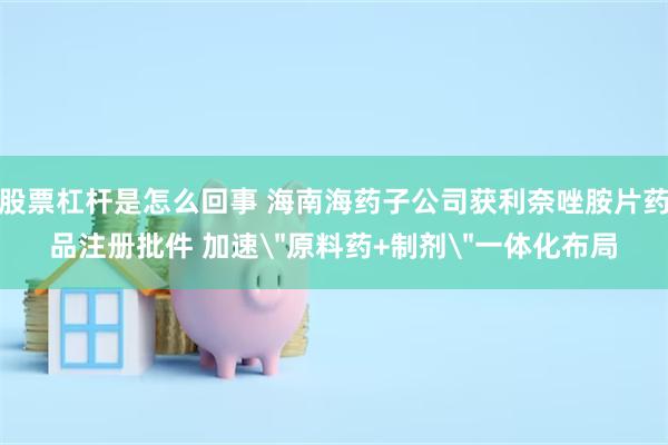股票杠杆是怎么回事 海南海药子公司获利奈唑胺片药品注册批件 加速