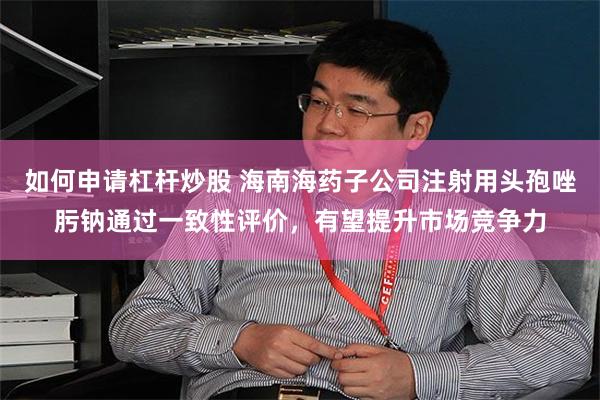 如何申请杠杆炒股 海南海药子公司注射用头孢唑肟钠通过一致性评价，有望提升市场竞争力