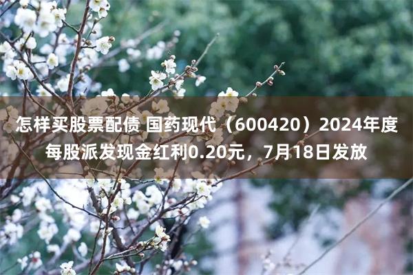 怎样买股票配债 国药现代（600420）2024年度每股派发现金红利0.20元，7月18日发放