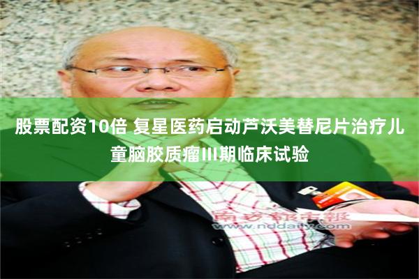 股票配资10倍 复星医药启动芦沃美替尼片治疗儿童脑胶质瘤Ⅲ期临床试验