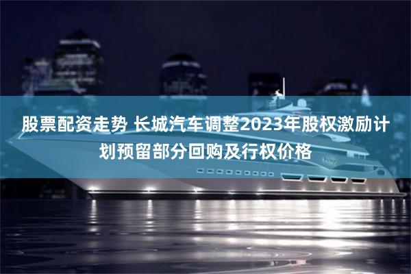 股票配资走势 长城汽车调整2023年股权激励计划预留部分回购及行权价格