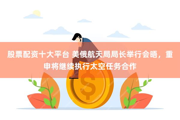 股票配资十大平台 美俄航天局局长举行会晤，重申将继续执行太空任务合作
