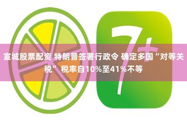 宣城股票配资 特朗普签署行政令 确定多国“对等关税” 税率自10%至41%不等