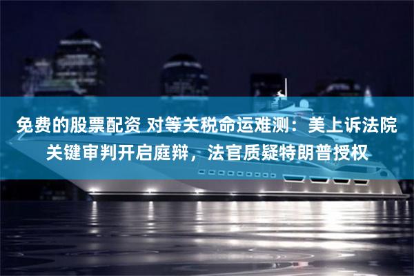 免费的股票配资 对等关税命运难测：美上诉法院关键审判开启庭辩，法官质疑特朗普授权