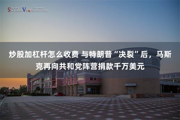 炒股加杠杆怎么收费 与特朗普“决裂”后，马斯克再向共和党阵营捐款千万美元