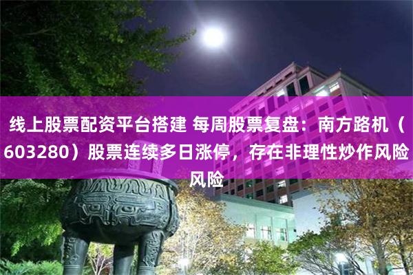 线上股票配资平台搭建 每周股票复盘：南方路机（603280）股票连续多日涨停，存在非理性炒作风险