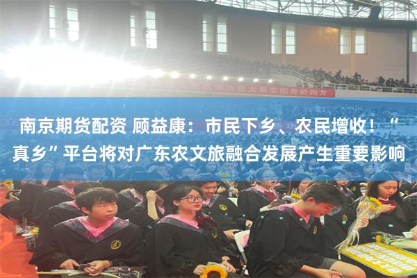 南京期货配资 顾益康：市民下乡、农民增收！“真乡”平台将对广东农文旅融合发展产生重要影响