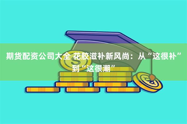 期货配资公司大全 花胶滋补新风尚：从“这很补”到“这很潮”