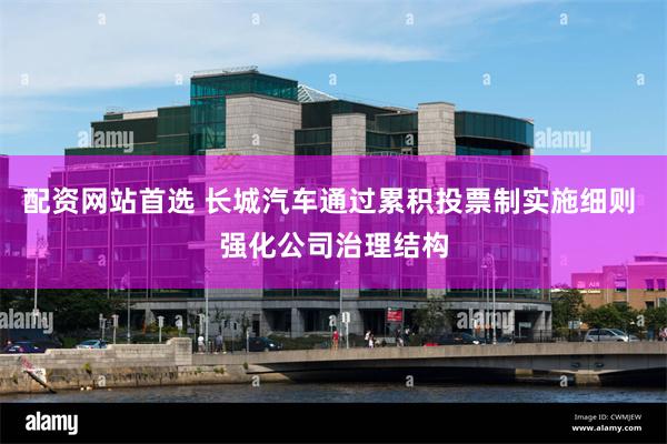 配资网站首选 长城汽车通过累积投票制实施细则 强化公司治理结构