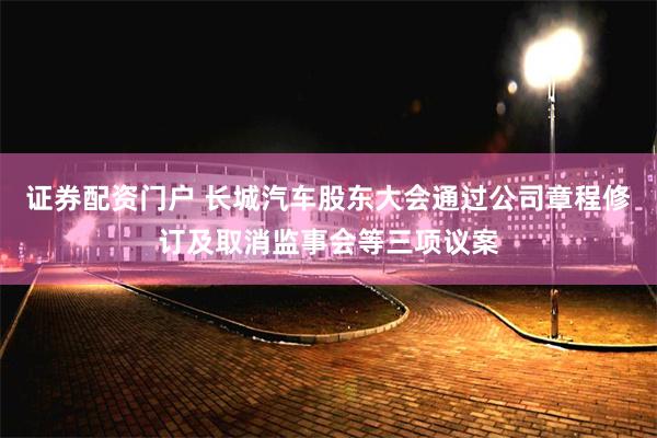 证券配资门户 长城汽车股东大会通过公司章程修订及取消监事会等三项议案