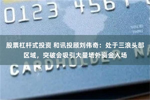 股票杠杆式投资 和讯投顾刘伟奇：处于三浪头部区域，突破会吸引大量场外资金入场