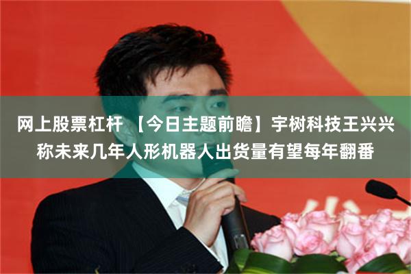 网上股票杠杆 【今日主题前瞻】宇树科技王兴兴称未来几年人形机器人出货量有望每年翻番