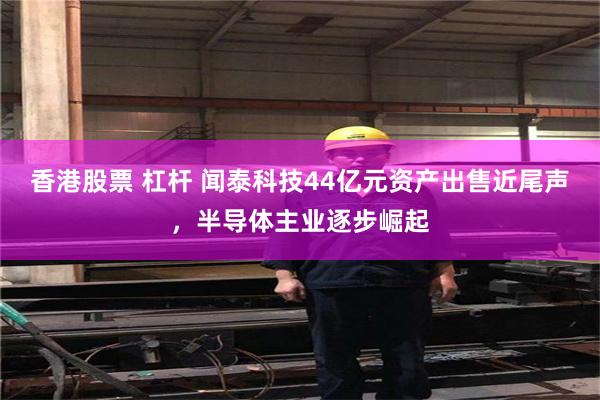 香港股票 杠杆 闻泰科技44亿元资产出售近尾声，半导体主业逐步崛起